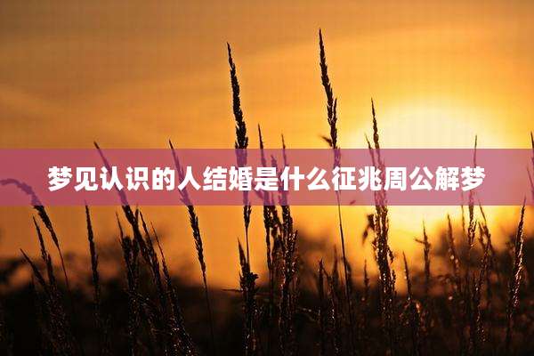 梦见认识的人结婚是什么征兆周公解梦