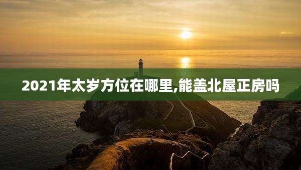 2021年太岁方位在哪里,能盖北屋正房吗