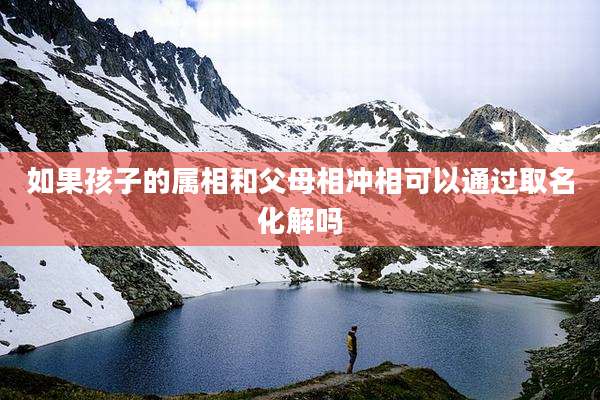如果孩子的属相和父母相冲相可以通过取名化解吗