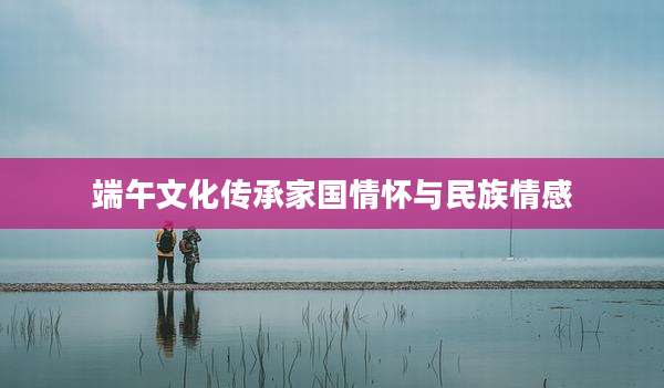 端午文化传承家国情怀与民族情感