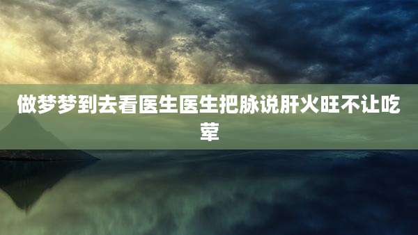 做梦梦到去看医生医生把脉说肝火旺不让吃荤
