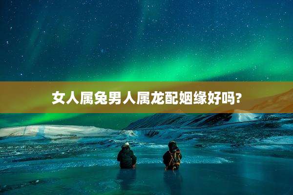 女人属兔男人属龙配姻缘好吗?