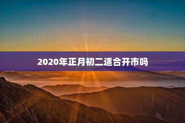 2020年正月初二适合开市吗