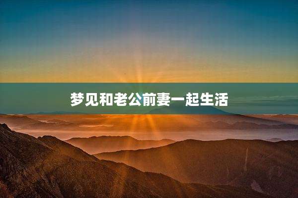 梦见和老公前妻一起生活