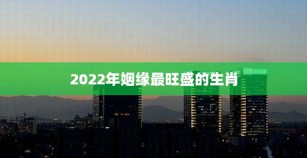 2022年姻缘最旺盛的生肖