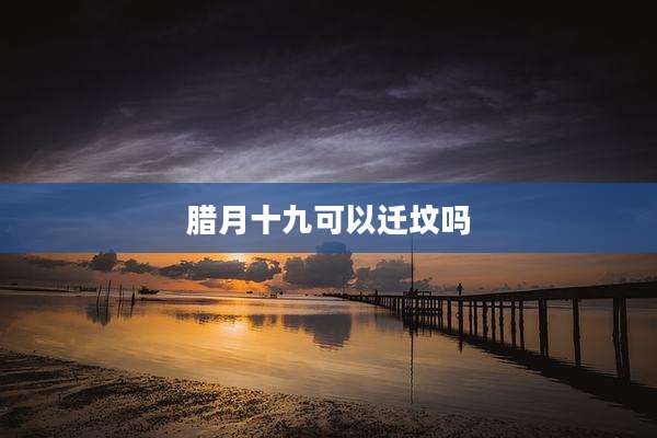 腊月十九可以迁坟吗