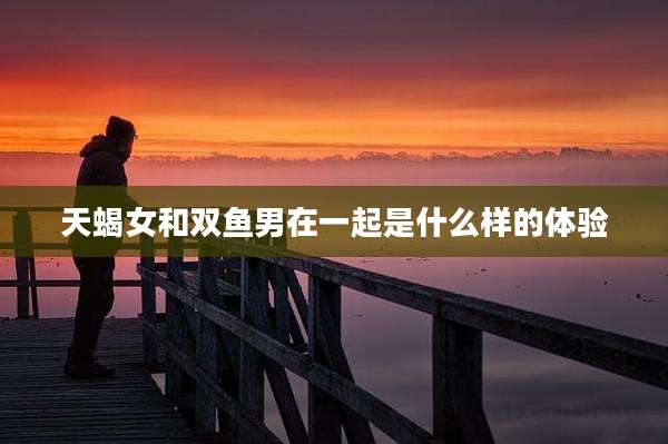 天蝎女和双鱼男在一起是什么样的体验