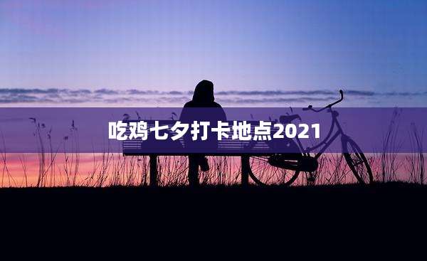 吃鸡七夕打卡地点2021