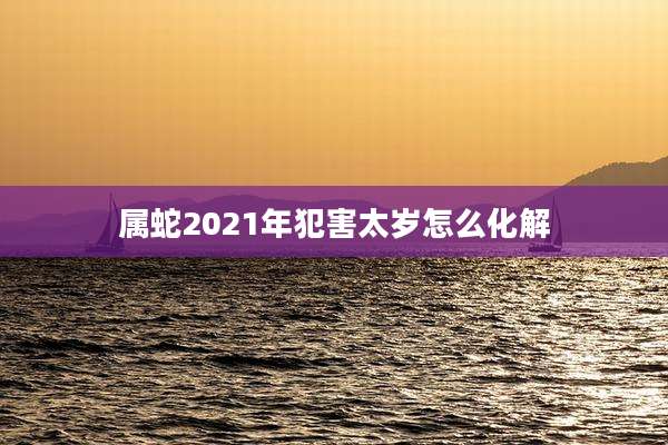 属蛇2021年犯害太岁怎么化解