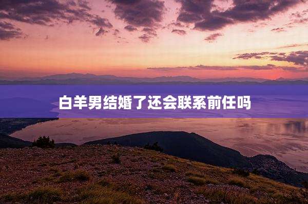 白羊男结婚了还会联系前任吗