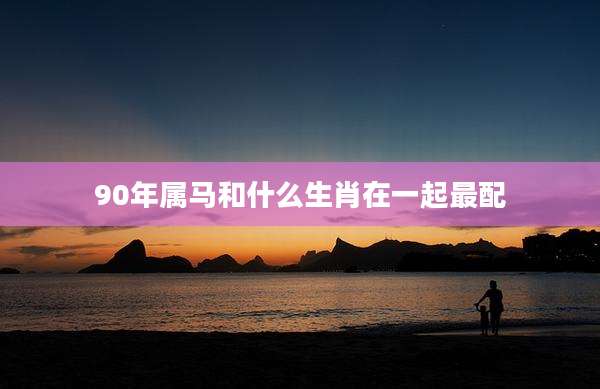 90年属马和什么生肖在一起最配