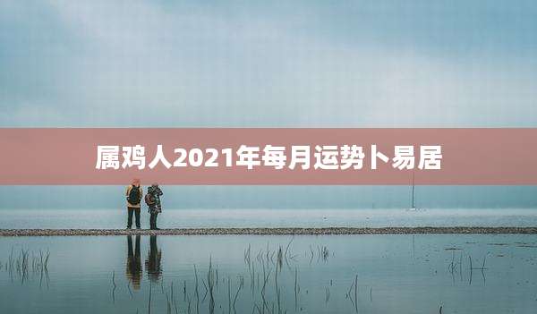 属鸡人2021年每月运势卜易居