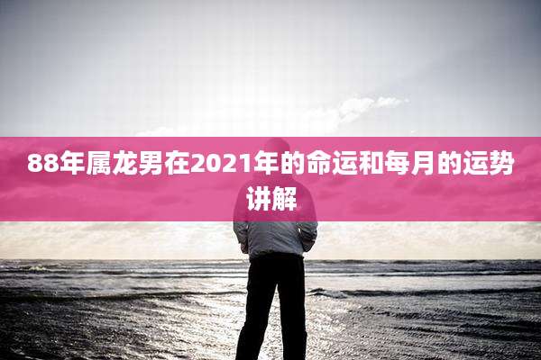 88年属龙男在2021年的命运和每月的运势讲解