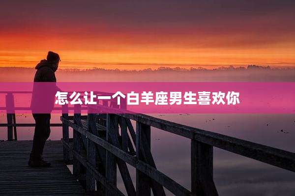 怎么让一个白羊座男生喜欢你