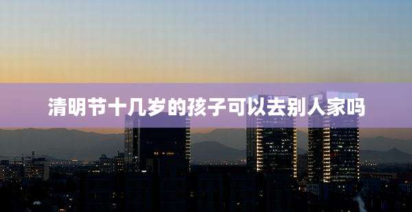 清明节十几岁的孩子可以去别人家吗