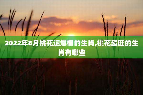 2022年8月桃花运爆棚的生肖,桃花超旺的生肖有哪些