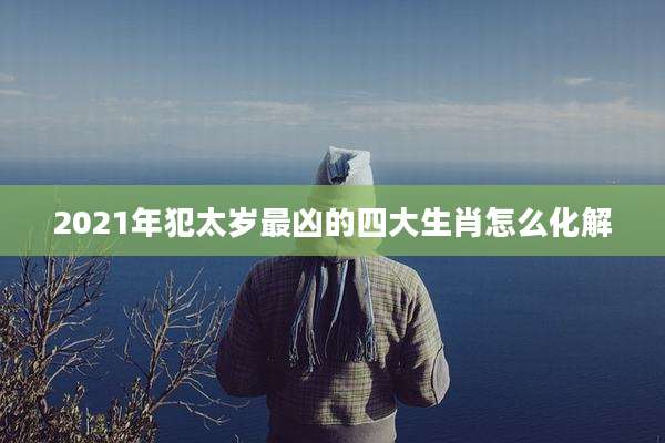 2021年犯太岁最凶的四大生肖怎么化解