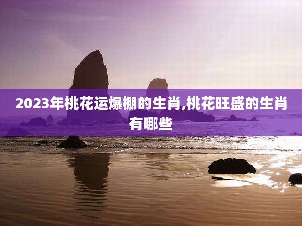 2023年桃花运爆棚的生肖,桃花旺盛的生肖有哪些