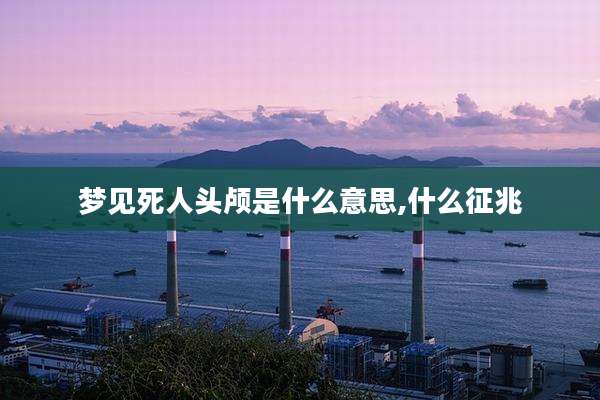 梦见死人头颅是什么意思,什么征兆