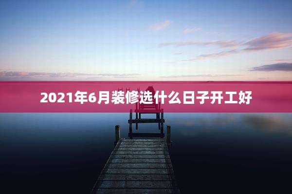 2021年6月装修选什么日子开工好