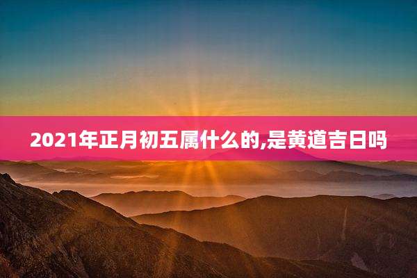 2021年正月初五属什么的,是黄道吉日吗