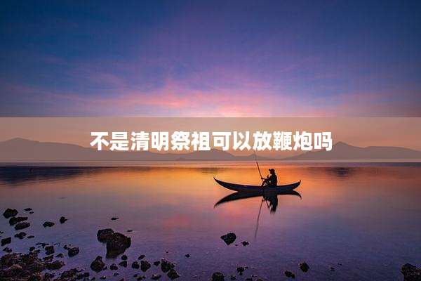 不是清明祭祖可以放鞭炮吗