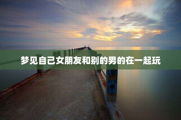 梦见自己女朋友和别的男的在一起玩