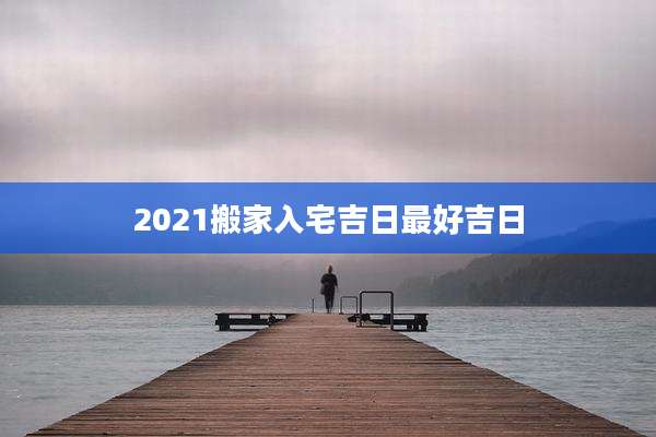 2021搬家入宅吉日最好吉日