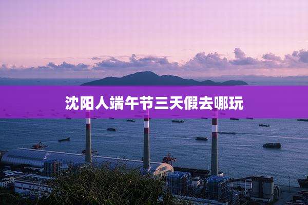 沈阳人端午节三天假去哪玩