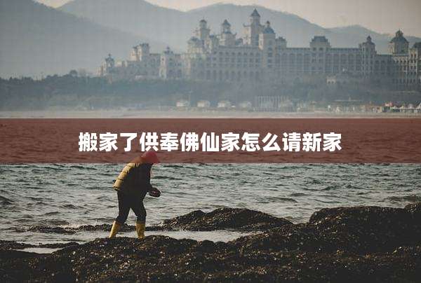 搬家了供奉佛仙家怎么请新家