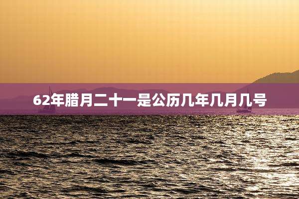 62年腊月二十一是公历几年几月几号