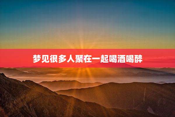 梦见很多人聚在一起喝酒喝醉