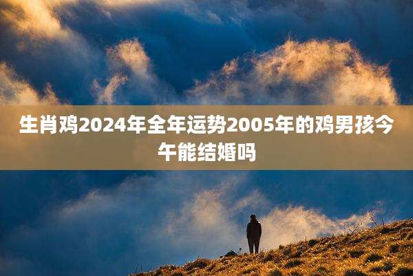 生肖鸡2024年全年运势2005年的鸡男孩今午能结婚吗