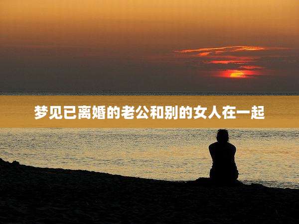 梦见已离婚的老公和别的女人在一起