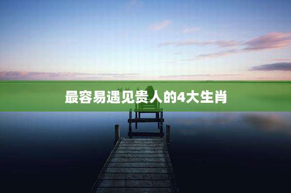 最容易遇见贵人的4大生肖