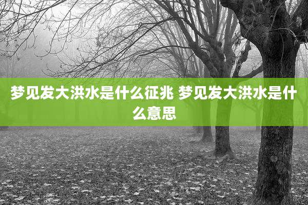 梦见发大洪水是什么征兆 梦见发大洪水是什么意思