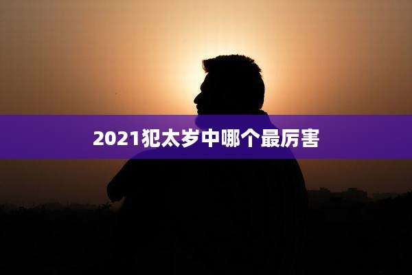 2021犯太岁中哪个最厉害