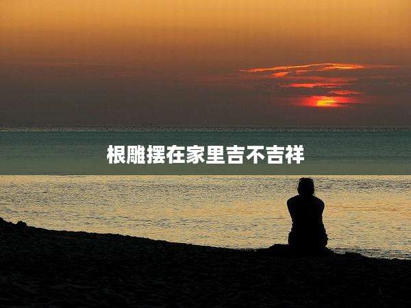 根雕摆在家里吉不吉祥