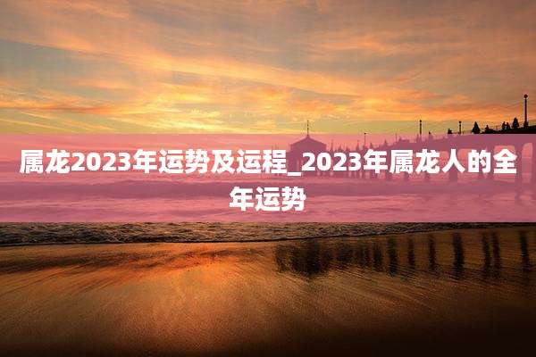 属龙2023年运势及运程_2023年属龙人的全年运势