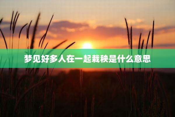 梦见好多人在一起栽秧是什么意思