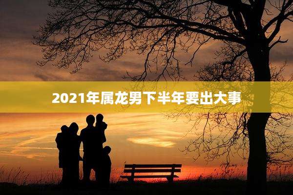 2021年属龙男下半年要出大事