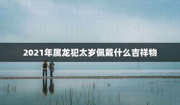 2021年属龙犯太岁佩戴什么吉祥物