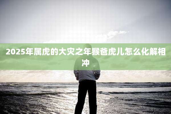 2025年属虎的大灾之年猴爸虎儿怎么化解相冲