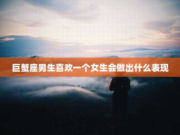 巨蟹座男生喜欢一个女生会做出什么表现