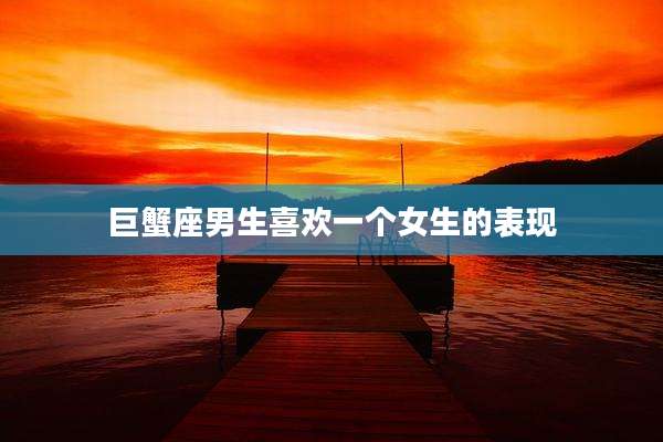 巨蟹座男生喜欢一个女生的表现