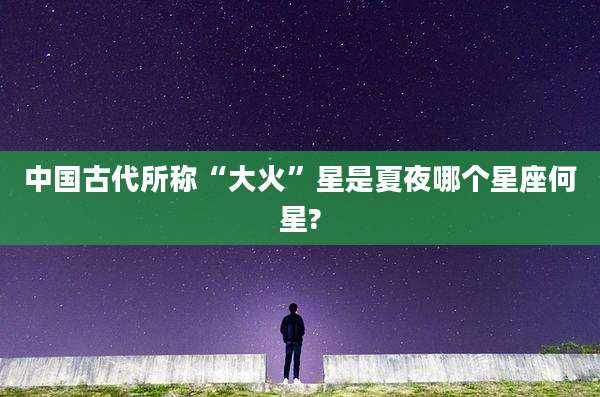 中国古代所称“大火”星是夏夜哪个星座何星?