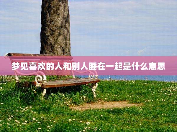 梦见喜欢的人和别人睡在一起是什么意思