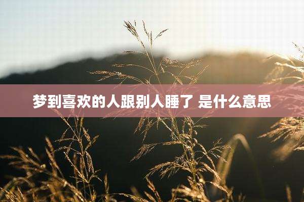 梦到喜欢的人跟别人睡了 是什么意思