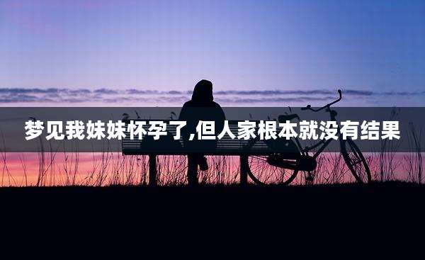 梦见我妹妹怀孕了,但人家根本就没有结果