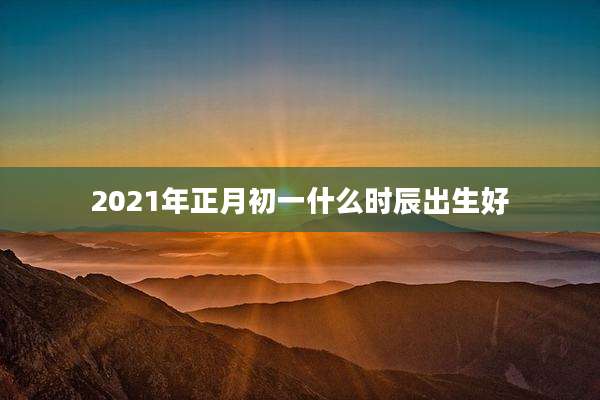 2021年正月初一什么时辰出生好